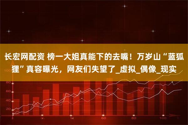 长宏网配资 榜一大姐真能下的去嘴！万岁山“蓝狐狸”真容曝光，网友们失望了_虚拟_偶像_现实