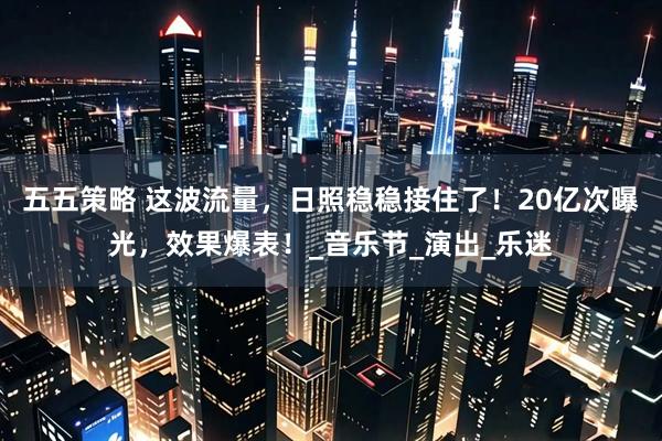 五五策略 这波流量，日照稳稳接住了！20亿次曝光，效果爆表！_音乐节_演出_乐迷