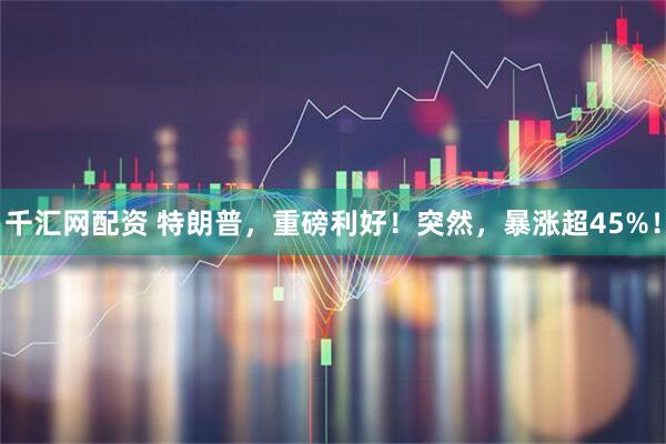 千汇网配资 特朗普，重磅利好！突然，暴涨超45%！