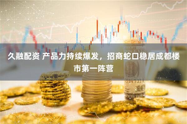 久融配资 产品力持续爆发，招商蛇口稳居成都楼市第一阵营