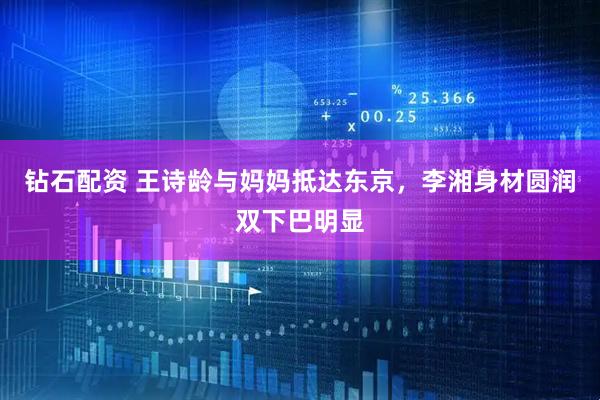 钻石配资 王诗龄与妈妈抵达东京，李湘身材圆润双下巴明显