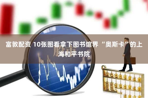富敦配资 10张图看拿下图书馆界 “奥斯卡”的上海和平书院