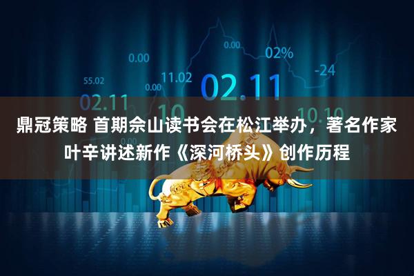 鼎冠策略 首期佘山读书会在松江举办，著名作家叶辛讲述新作《深河桥头》创作历程