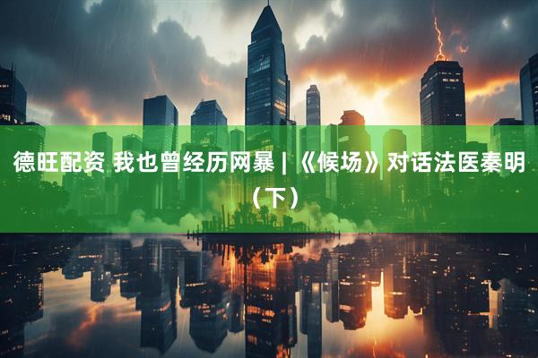德旺配资 我也曾经历网暴 | 《候场》对话法医秦明（下）
