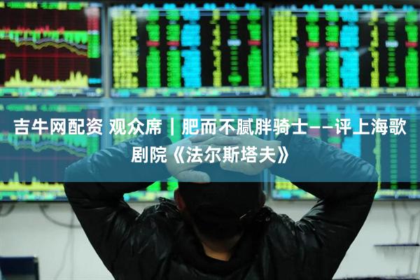 吉牛网配资 观众席｜肥而不腻胖骑士——评上海歌剧院《法尔斯塔夫》