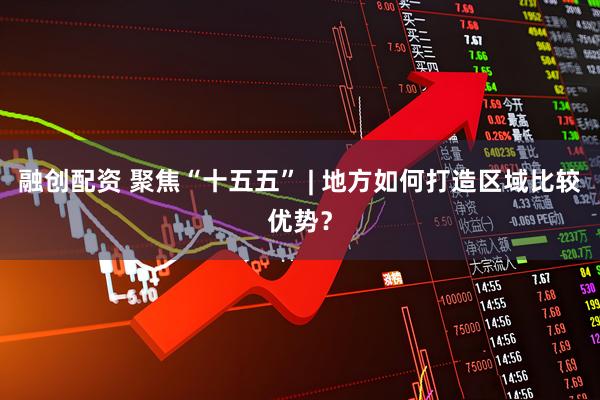 融创配资 聚焦“十五五” | 地方如何打造区域比较优势？