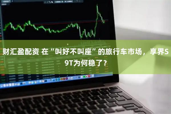 财汇盈配资 在“叫好不叫座”的旅行车市场，享界S9T为何稳了？