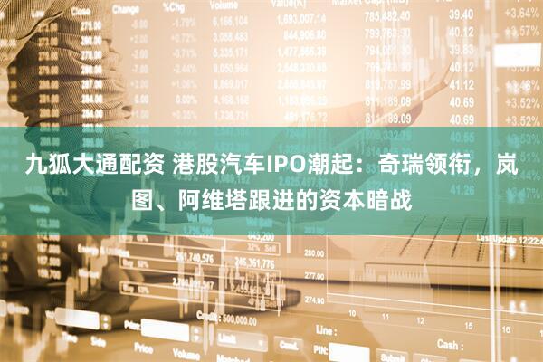 九狐大通配资 港股汽车IPO潮起：奇瑞领衔，岚图、阿维塔跟进的资本暗战