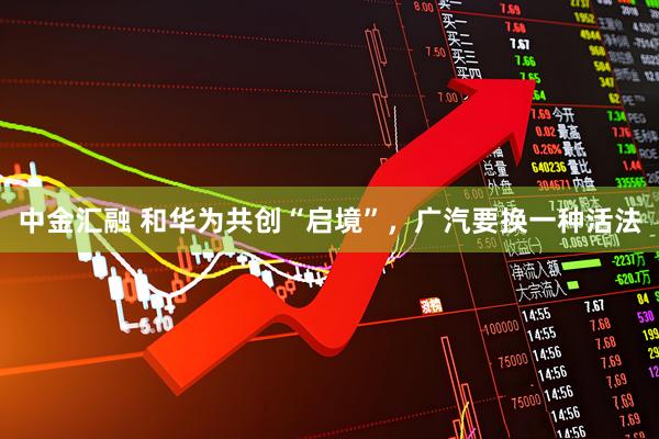 中金汇融 和华为共创“启境”，广汽要换一种活法