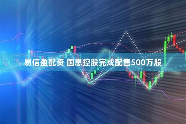 易信盈配资 国恩控股完成配售500万股