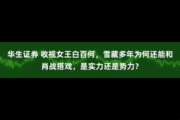 华生证券 收视女王白百何，雪藏多年为何还能和肖战搭戏，是实力还是势力？