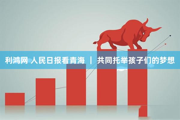 利鸿网 人民日报看青海 ｜ 共同托举孩子们的梦想