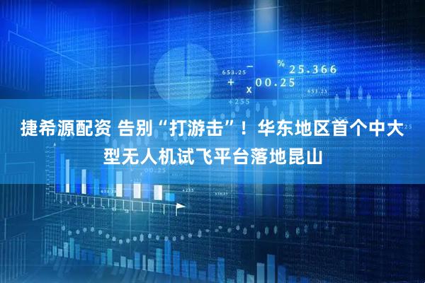 捷希源配资 告别“打游击”！华东地区首个中大型无人机试飞平台落地昆山