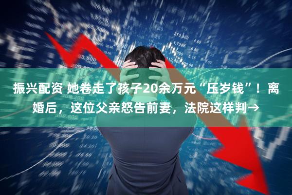 振兴配资 她卷走了孩子20余万元“压岁钱”！离婚后，这位父亲怒告前妻，法院这样判→