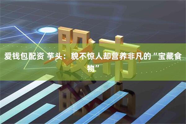 爱钱包配资 芋头：貌不惊人却营养非凡的“宝藏食物”